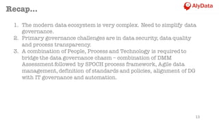 13
Recap...
1. The modern data ecosystem is very complex. Need to simplify data
governance.
2. Primary governance challenges are in data security, data quality
and process transparency.
3. A combination of People, Process and Technology is requiredto
bridge the data governance chasm – combination of DMM
Assessment followed by SPOCH process framework, Agile data
management, definition of standards and policies, alignment of DG
with IT governance and automation.
 