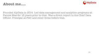 About me….
Founded AlyData in 2014. Led data management and analytics programs at
Fannie Mae for 13 years prior to that. Was a direct report to the Chief Data
Officer. Principal at PwC and other firms before that.
15
 