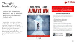 16
Thought
leadership...
“Succeeding with data isn’t just a
matter of putting Hadoop in your
machine room, or hiring some
physicists with crazy math skills. It
requires you to develop a data
culture that involves people
throughout the organization.” - DJ
Patil, Chief Data Scientist of the
U.S.
My	book	on	“Data-Driven	
Leadership”	will	be	launched	
worldwide	on	Amazon	and	
Kindle	in	July.
	
DATA-DRIVEN	LEADERS	ALWAYS	WIN	
	
The slogan "Data is the new electricity" is profound! It’s not just the data by itself that’s important, but
being able to generate insights from it. In these times of massive change, leaders have to build a data
culture - transform themselves and their organizations to unleash the power of their data assets.
Some areas you'll explore:
• What is Dark Data and why you must manage it better?
• What is the dark side of Big Data and how it's impacting your organization?
• What is the "Golden Square" and why every leader needs to learn about it and apply it?
• What are the opportunities and challenges that Big Data and IoT present?
• What the 6 ingredients for monetizing data are?
• What steps you can take to win with data, and
• How do leaders develop a data culture within their organizations?
	
“Data is the new currency that will drive business and regulatory compliance strategy. Jay does a
great job highlighting the techniques and approaches to solve complex problems and achieve
corporate strategies in the age of data”. - Ray Vazquez, CEO, Infinitive Insight
	
“In Data-Driven Leaders Always Win, Jay Zaidi makes a case for investing in foundational
capabilities like a data catalog, master data management, data quality and data governance. The
emergence of new self-service data tools and approaches is making it possible for everyone in the
enterprise to leverage data, to make better decisions and achieve better business outcomes.” - Alex
Gorelik, CEO, Waterline Data
	
"In his aptly named book, Jay Zaidi makes the basic argument that being “Data-Driven” has less to
do with having a lot of big data and more to do with understanding and analyzing the context
around the data you have. Jay thoughtfully explains that data, like any other form of information,
cannot be taken at face value and that being “Data-Driven” isn’t just about cycling data though your
organization, it’s about making sure that people are able to both quickly find the right data and
place that data in the appropriate context.” - Satyen Sangani, co-founder and CEO Alation
	
	
	
Jay Zaidi is	the	Founder	and	Managing		
Partner	of	AlyData.	Prior	to	AlyData,	he	
was	a	direct	report	to	the	Chief	Data	
Officer	of	Fannie	Mae	and	led	the	Data	
Quality,	MDM,	Metadata,	and	Analytics	
programs	there.	
“Succeeding with data isn’t just a matter of putting
Hadoop in your machine room, or hiring some
physicists with crazy math skills. It requires you to
develop a data culture that involves people throughout
the organization.” - DJ Patil, Chief Data Scientist of the
U.S.
	
 
