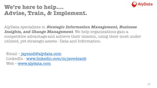Email – jayzaidi@alydata.com
LinkedIn - www.linkedin.com/in/javedzaidi
Web – www.alydata.com
17
We’re here to help….
Advise, Train, & Implement.
AlyData specializes in Strategic Information Management, Business
Insights, and Change Management. We help organizations gain a
competitive advantage and achieve their mission, using their most under
utilized, yet strategic assets - Data and Information.
 