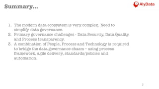 2
Summary...
1. The modern data ecosystem is very complex. Need to
simplify data governance.
2. Primary governance challenges - Data Security, Data Quality
and Process transparency.
3. A combination of People, Process and Technology is required
to bridge the data governance chasm – using process
framework, agile delivery, standards/policies and
automation.
 