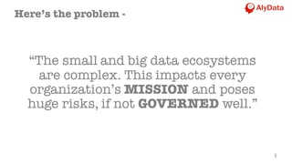 “The small and big data ecosystems
are complex. This impacts every
organization’s MISSION and poses
huge risks, if not GOVERNED well.”
3
Here’s the problem -
 