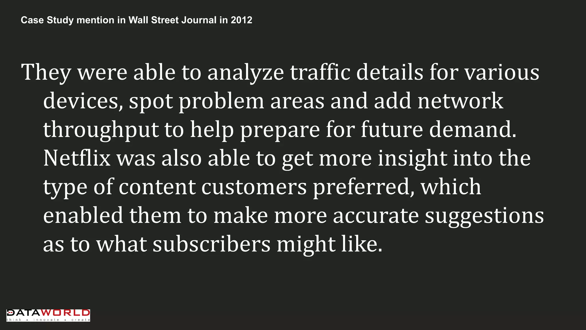 Case Study mention in Wall Street Journal in 2012 
They were able to analyze traffic details for various devices, spot problem areas and add network throughput to help prepare for future demand. Netflix was also able to get more insight into the type of content customers preferred, which enabled them to make more accurate suggestions as to what subscribers might like.  