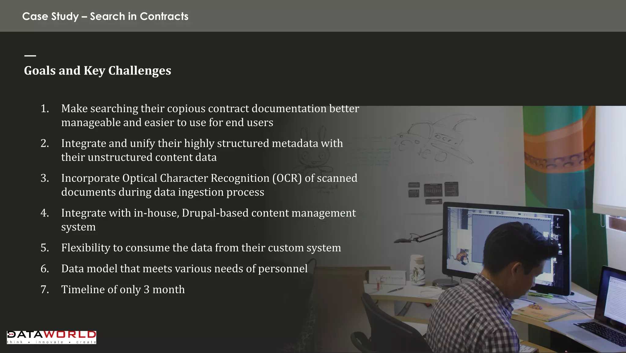 Case Study – Search in Contracts 
— 
Goals and Key Challenges 
1.Make searching their copious contract documentation better manageable and easier to use for end users 
2.Integrate and unify their highly structured metadata with their unstructured content data 
3.Incorporate Optical Character Recognition (OCR) of scanned documents during data ingestion process 
4.Integrate with in-house, Drupal-based content management system 
5.Flexibility to consume the data from their custom system 
6.Data model that meets various needs of personnel 
7.Timeline of only 3 month  