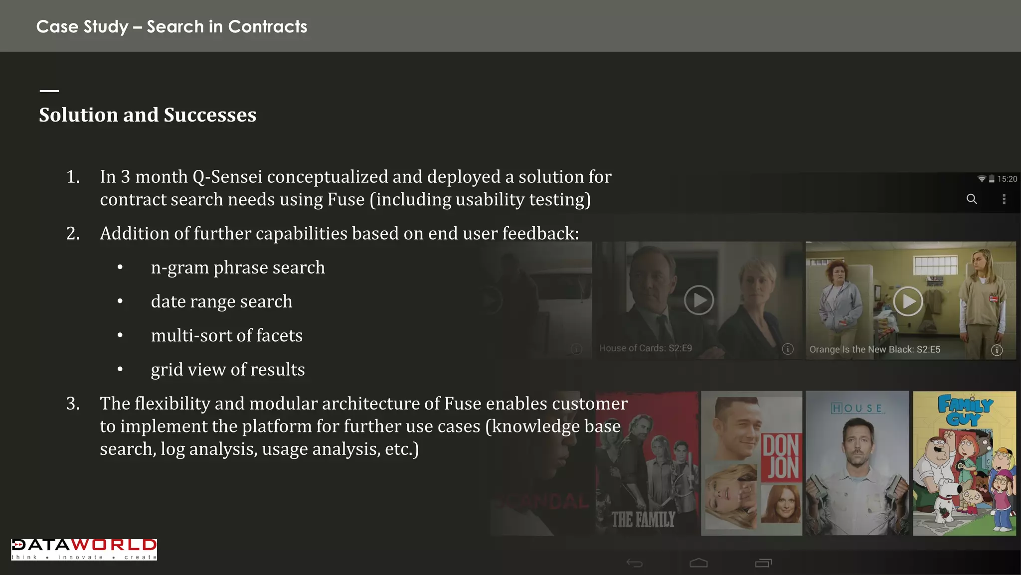 Case Study – Search in Contracts 
— Solution and Successes 
1.In 3 month Q-Sensei conceptualized and deployed a solution for contract search needs using Fuse (including usability testing) 
2.Addition of further capabilities based on end user feedback: 
•n-gram phrase search 
•date range search 
•multi-sort of facets 
•grid view of results 
3.The flexibility and modular architecture of Fuse enables customer to implement the platform for further use cases (knowledge base search, log analysis, usage analysis, etc.)  