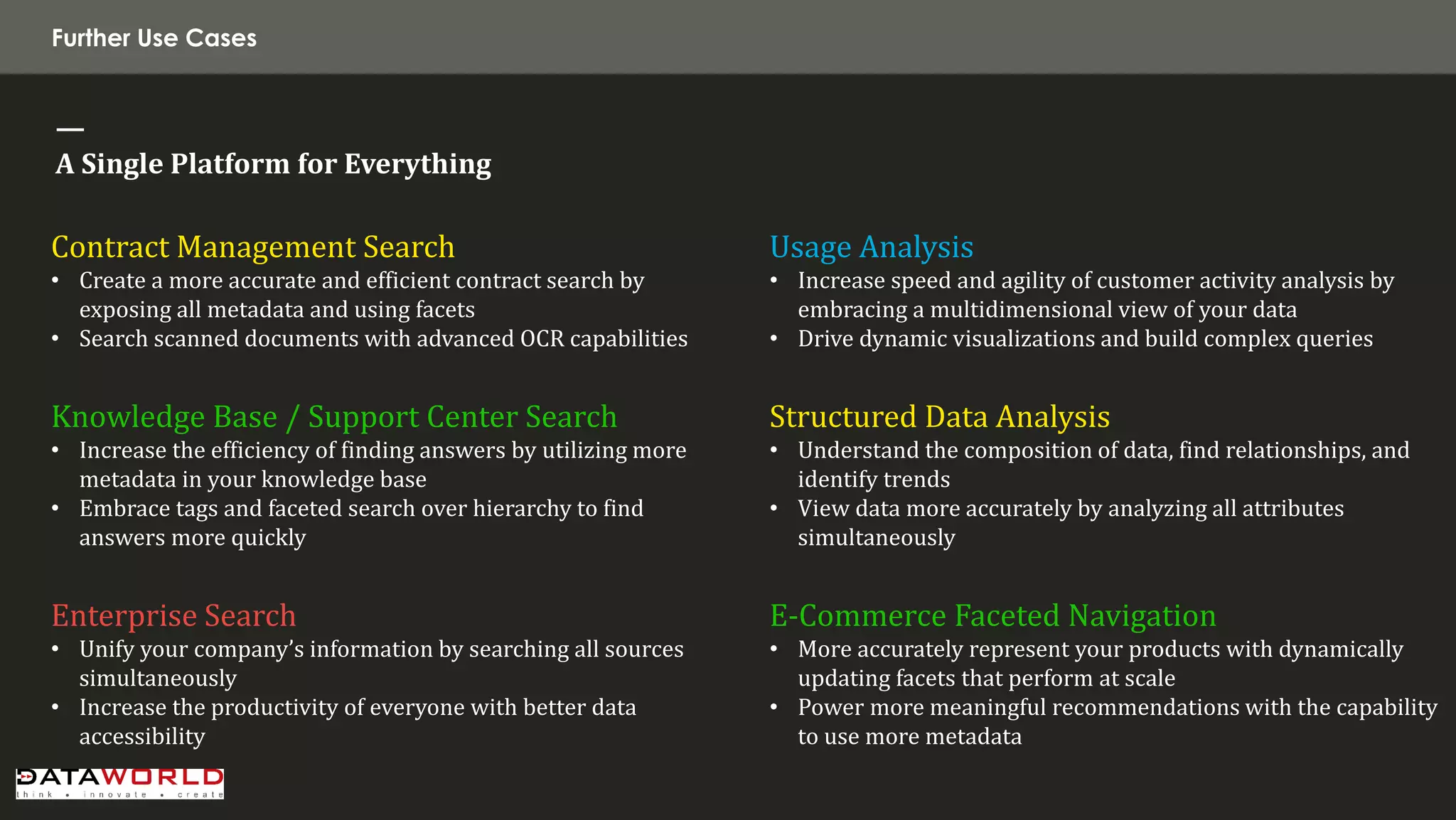 Contract Management Search 
•Create a more accurate and efficient contract search by exposing all metadata and using facets 
•Search scanned documents with advanced OCR capabilities Knowledge Base / Support Center Search 
•Increase the efficiency of finding answers by utilizing more metadata in your knowledge base 
•Embrace tags and faceted search over hierarchy to find answers more quickly Enterprise Search 
•Unify your company’s information by searching all sources simultaneously 
•Increase the productivity of everyone with better data accessibility 
Usage Analysis 
•Increase speed and agility of customer activity analysis by embracing a multidimensional view of your data 
•Drive dynamic visualizations and build complex queries Structured Data Analysis 
•Understand the composition of data, find relationships, and identify trends 
•View data more accurately by analyzing all attributes simultaneously E-Commerce Faceted Navigation 
•More accurately represent your products with dynamically updating facets that perform at scale 
•Power more meaningful recommendations with the capability to use more metadata 
Further Use Cases 
— 
A Single Platform for Everything  
