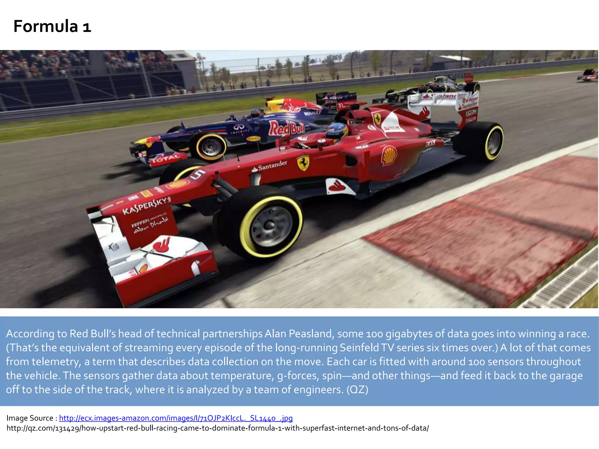 Formula 1
According to Red Bull’s head of technical partnershipsAlan Peasland, some 100 gigabytes of data goes into winning a race.
(That’s the equivalent of streaming every episode of the long-runningSeinfeldTV series six times over.)A lot of that comes
from telemetry, a term that describes data collection on the move. Each car is fitted with around 100 sensors throughout
the vehicle.The sensors gather data about temperature, g-forces, spin—and other things—and feed it back to the garage
off to the side of the track, where it is analyzed by a team of engineers. (QZ)
Image Source : http://ecx.images-amazon.com/images/I/71OJP2KIccL._SL1440_.jpg
http://qz.com/131429/how-upstart-red-bull-racing-came-to-dominate-formula-1-with-superfast-internet-and-tons-of-data/
 