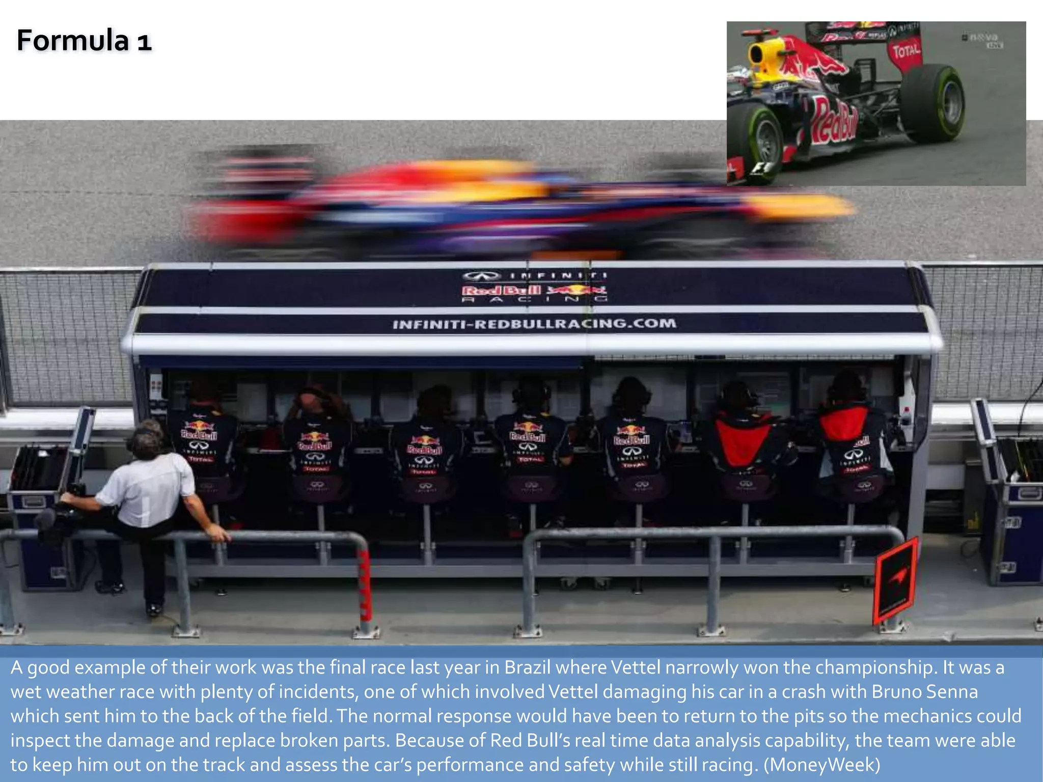 A good example of their work was the final race last year in Brazil where Vettel narrowly won the championship. It was a
wet weather race with plenty of incidents, one of which involvedVettel damaging his car in a crash with Bruno Senna
which sent him to the back of the field.The normal response would have been to return to the pits so the mechanics could
inspect the damage and replace broken parts. Because of Red Bull’s real time data analysis capability, the team were able
to keep him out on the track and assess the car’s performance and safety while still racing. (MoneyWeek)
Formula 1
 