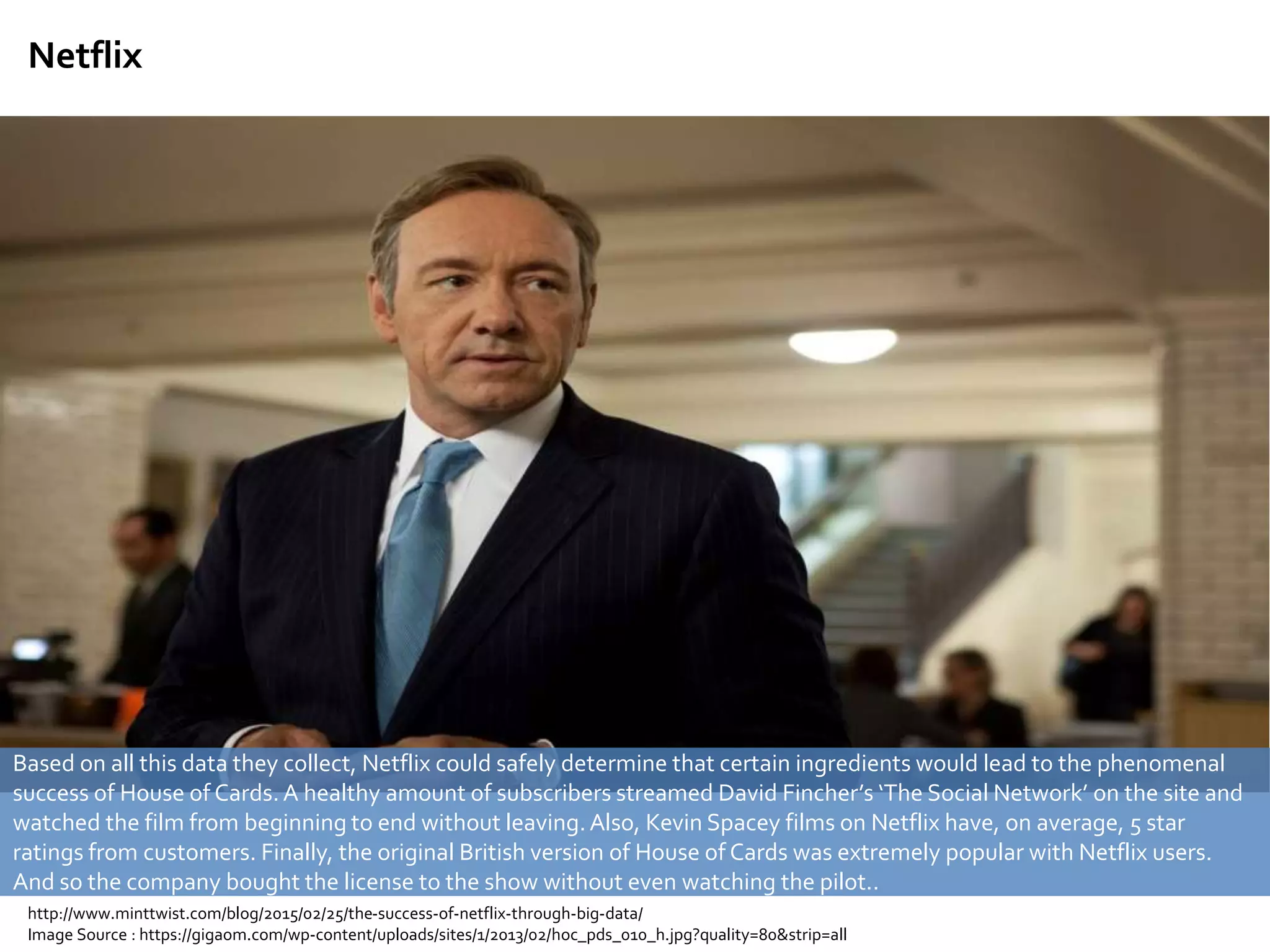 Netflix
Based on all this data they collect, Netflix could safely determine that certain ingredients would lead to the phenomenal
success of House of Cards. A healthy amount of subscribers streamed David Fincher’s ‘The Social Network’ on the site and
watched the film from beginning to end without leaving. Also, Kevin Spacey films on Netflix have, on average, 5 star
ratings from customers. Finally, the original British version of House of Cards was extremely popular with Netflix users.
And so the company bought the license to the show without even watching the pilot..
http://www.minttwist.com/blog/2015/02/25/the-success-of-netflix-through-big-data/
Image Source : https://gigaom.com/wp-content/uploads/sites/1/2013/02/hoc_pds_010_h.jpg?quality=80&strip=all
 