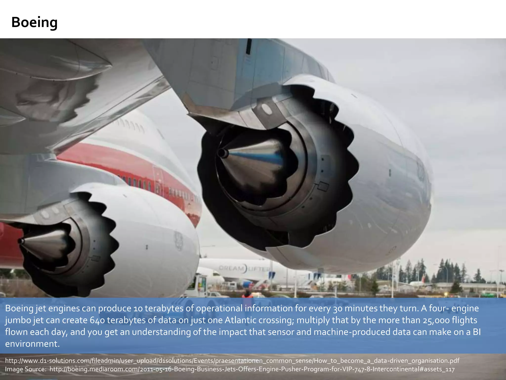 Boeing jet engines can produce 10 terabytes of operational information for every 30 minutes they turn.A four- engine
jumbo jet can create 640 terabytes of data on just one Atlantic crossing; multiply that by the more than 25,000 flights
flown each day, and you get an understanding of the impact that sensor and machine-produced data can make on a BI
environment.
http://www.d1-solutions.com/fileadmin/user_upload/d1solutions/Events/praesentationen_common_sense/How_to_become_a_data-driven_organisation.pdf
Image Source: http://boeing.mediaroom.com/2011-05-16-Boeing-Business-Jets-Offers-Engine-Pusher-Program-for-VIP-747-8-Intercontinental#assets_117
Boeing
 