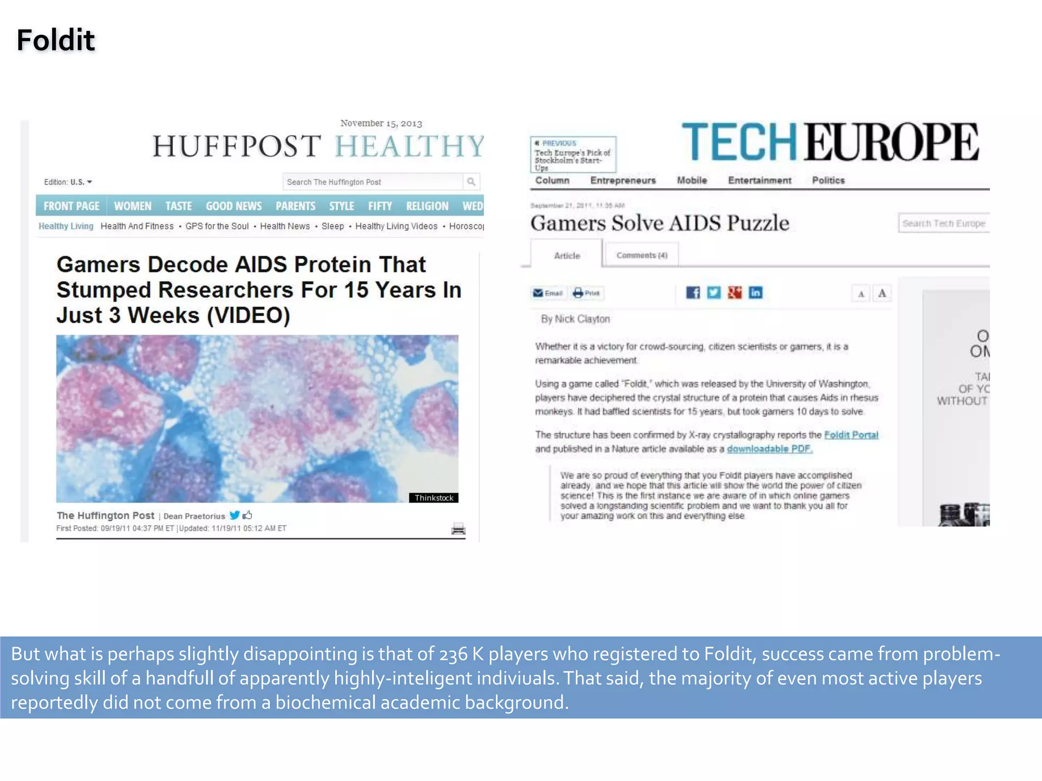 Foldit
But what is perhaps slightly disappointing is that of 236 K players who registered to Foldit, success came from problem-
solving skill of a handfull of apparently highly-inteligent indiviuals.That said, the majority of even most active players
reportedly did not come from a biochemical academic background.
 
