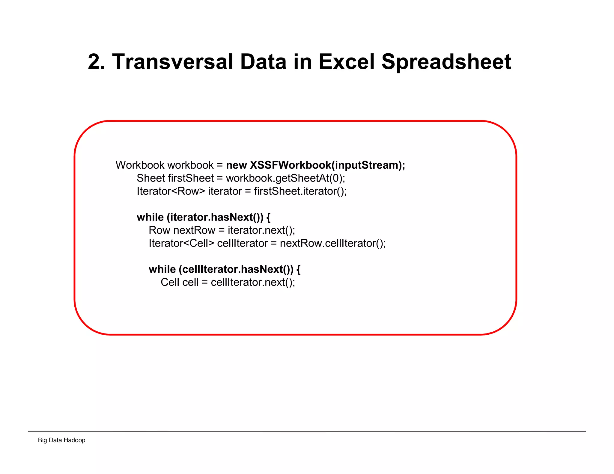 Big Data Hadoop
2. Transversal Data in Excel Spreadsheet
Workbook workbook = new XSSFWorkbook(inputStream);
Sheet firstSheet = workbook.getSheetAt(0);
Iterator<Row> iterator = firstSheet.iterator();
while (iterator.hasNext()) {
Row nextRow = iterator.next();
Iterator<Cell> cellIterator = nextRow.cellIterator();
while (cellIterator.hasNext()) {
Cell cell = cellIterator.next();
 
