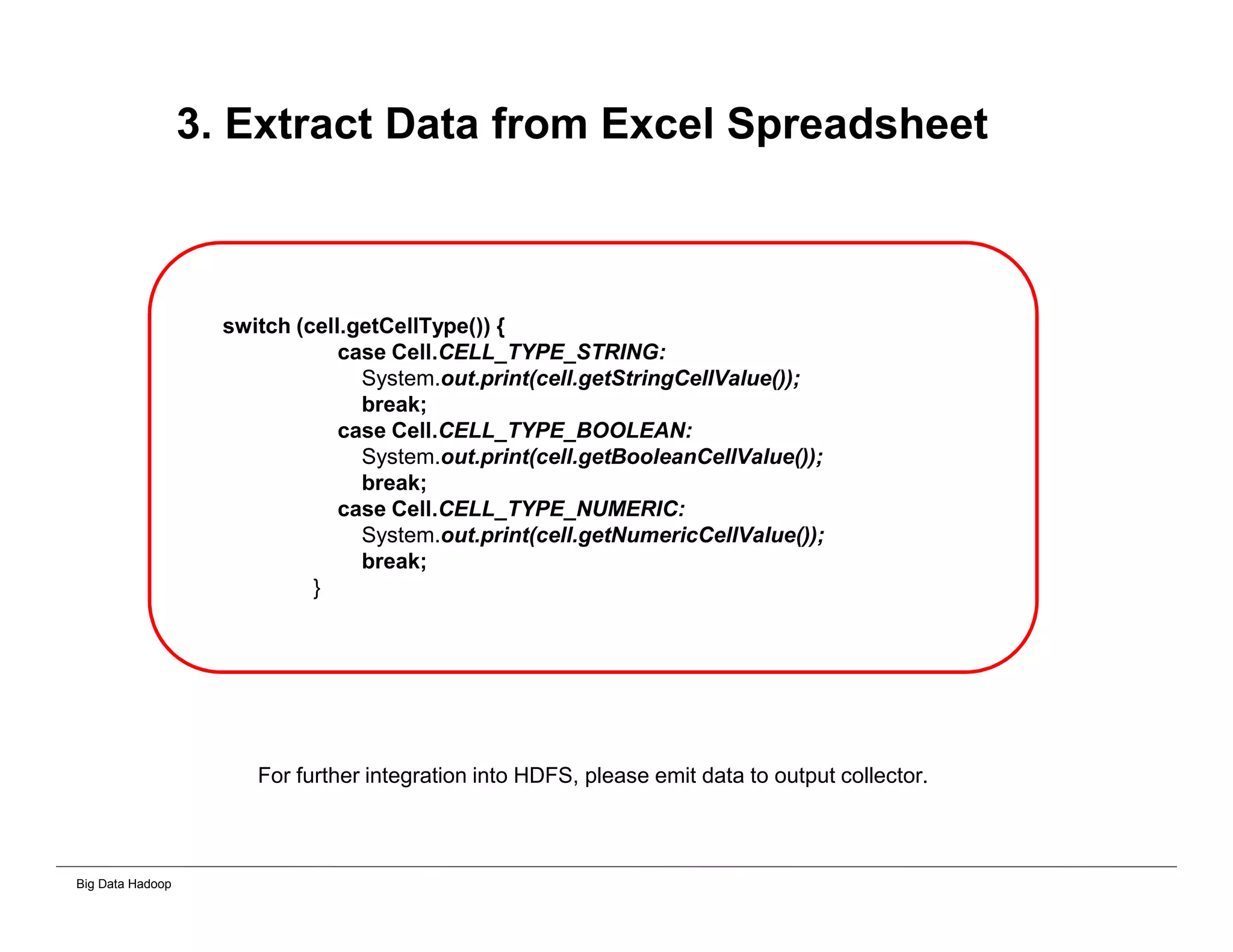 Big Data Hadoop
3. Extract Data from Excel Spreadsheet
switch (cell.getCellType()) {
case Cell.CELL_TYPE_STRING:
System.out.print(cell.getStringCellValue());
break;
case Cell.CELL_TYPE_BOOLEAN:
System.out.print(cell.getBooleanCellValue());
break;
case Cell.CELL_TYPE_NUMERIC:
System.out.print(cell.getNumericCellValue());
break;
}
For further integration into HDFS, please emit data to output collector.
 