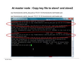 Big Data Hadoop
At master node : Copy key file to slave1 and slave2
scp /home/ubuntu/.ssh/id_dsa.pub ip-172-31-1-8:/home/ubuntu/.ssh/master.pub
scp /home/ubuntu/.ssh/id_dsa.pub 172.31.15.16:/home/ubuntu/.ssh/master.pub
 