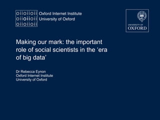 Making our mark: the important
role of social scientists in the ‘era
of big data’
Dr Rebecca Eynon
Oxford Internet Institute
University of Oxford
 