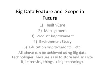 Big Data Feature and Scope in
Future
1) Health Care
2) Management
3) Product Improvement
4) Environment Study
5) Education Improvements …etc.
All above can be achieved using Big data
technologies, because easy to store and analyze
it, improving things using technology.
 