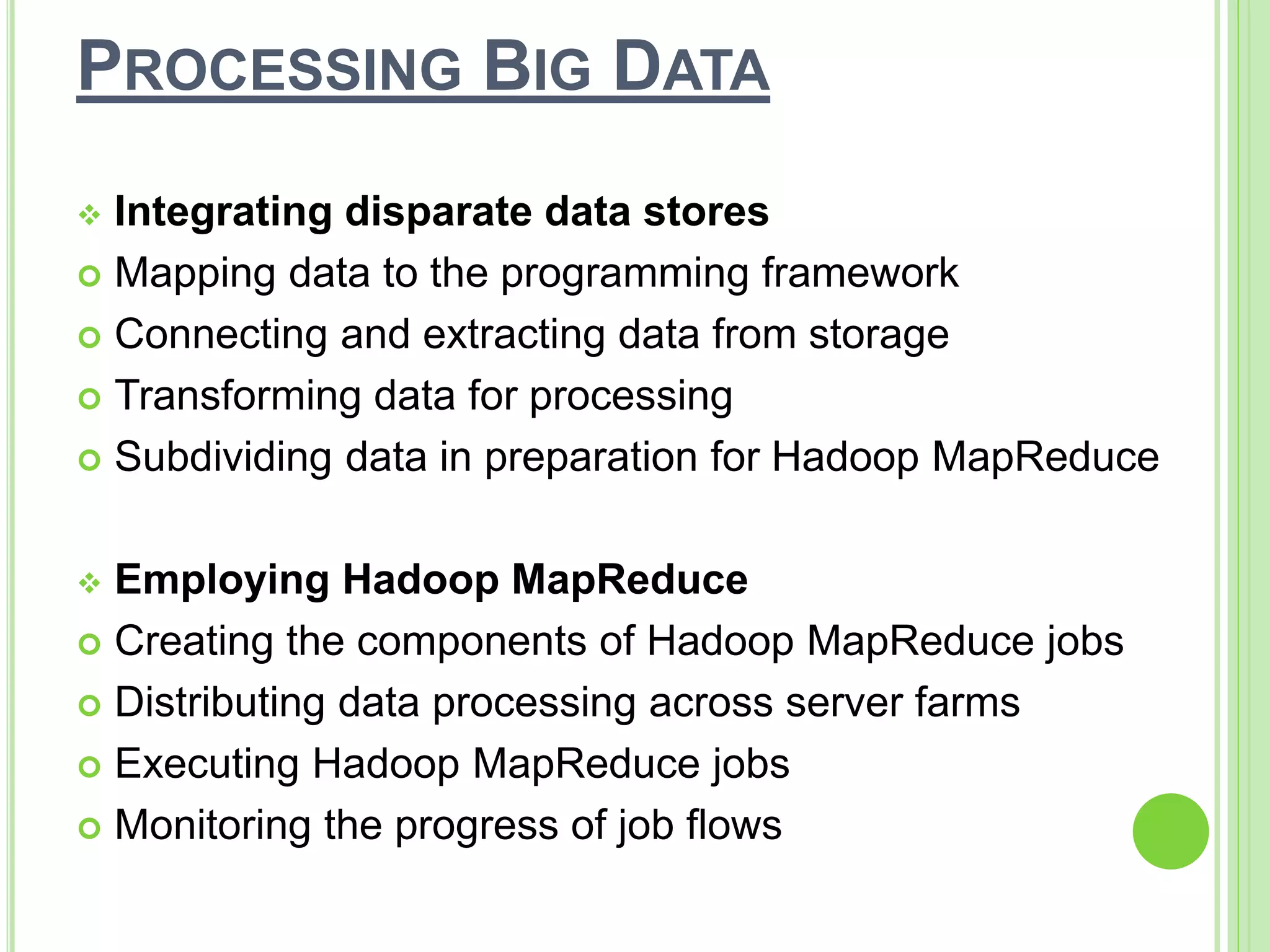 PROCESSING BIG DATA
 Integrating disparate data stores
 Mapping data to the programming framework
 Connecting and extracting data from storage
 Transforming data for processing
 Subdividing data in preparation for Hadoop MapReduce
 Employing Hadoop MapReduce
 Creating the components of Hadoop MapReduce jobs
 Distributing data processing across server farms
 Executing Hadoop MapReduce jobs
 Monitoring the progress of job flows
 