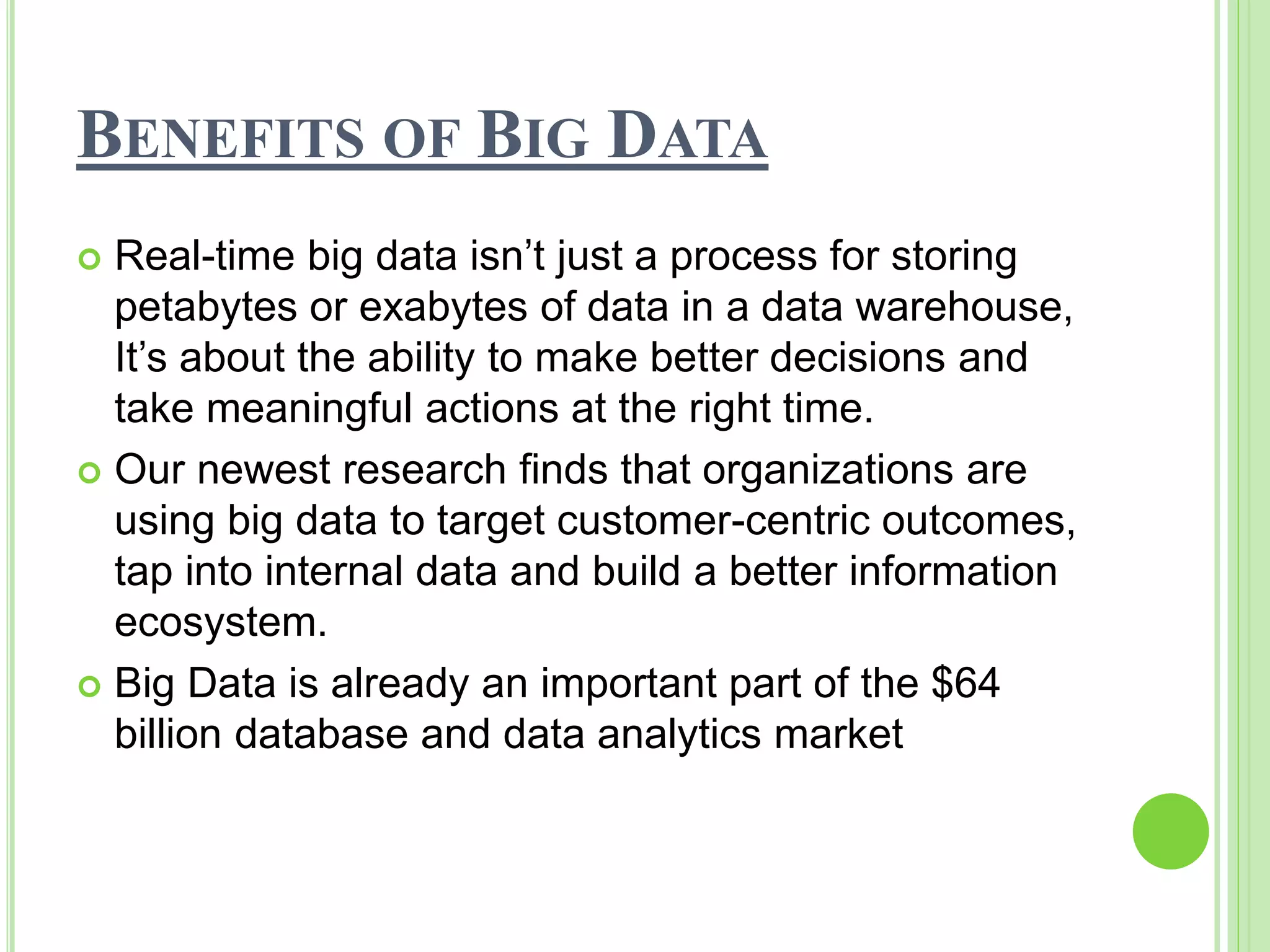 BENEFITS OF BIG DATA
 Real-time big data isn’t just a process for storing
petabytes or exabytes of data in a data warehouse,
It’s about the ability to make better decisions and
take meaningful actions at the right time.
 Our newest research finds that organizations are
using big data to target customer-centric outcomes,
tap into internal data and build a better information
ecosystem.
 Big Data is already an important part of the $64
billion database and data analytics market
 
