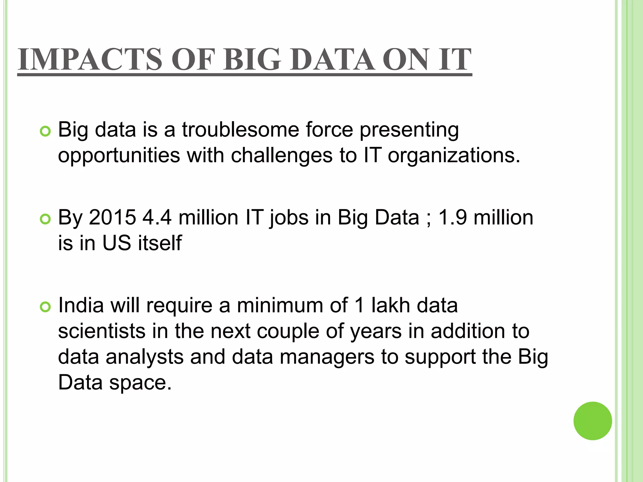 IMPACTS OF BIG DATA ON IT
 Big data is a troublesome force presenting
opportunities with challenges to IT organizations.
 By 2015 4.4 million IT jobs in Big Data ; 1.9 million
is in US itself
 India will require a minimum of 1 lakh data
scientists in the next couple of years in addition to
data analysts and data managers to support the Big
Data space.
 
