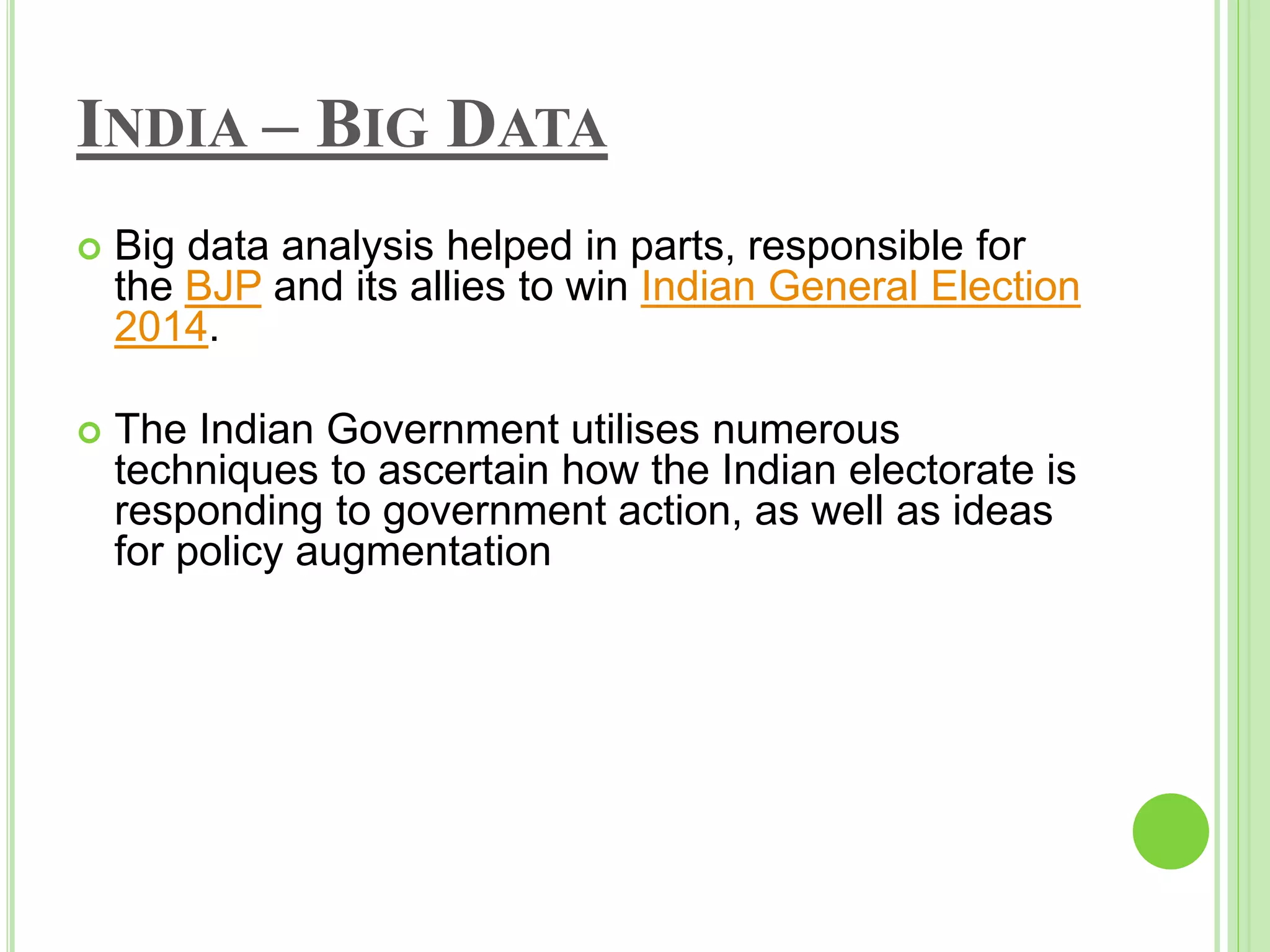 INDIA – BIG DATA
 Big data analysis helped in parts, responsible for
the BJP and its allies to win Indian General Election
2014.
 The Indian Government utilises numerous
techniques to ascertain how the Indian electorate is
responding to government action, as well as ideas
for policy augmentation
 