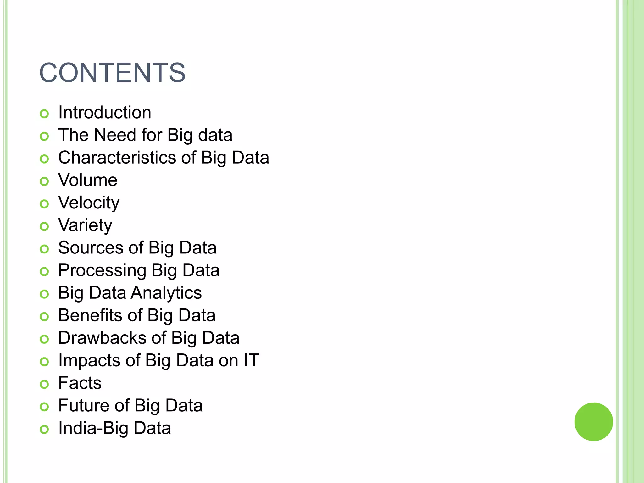 CONTENTS
 Introduction
 The Need for Big data
 Characteristics of Big Data
 Volume
 Velocity
 Variety
 Sources of Big Data
 Processing Big Data
 Big Data Analytics
 Benefits of Big Data
 Drawbacks of Big Data
 Impacts of Big Data on IT
 Facts
 Future of Big Data
 India-Big Data
 