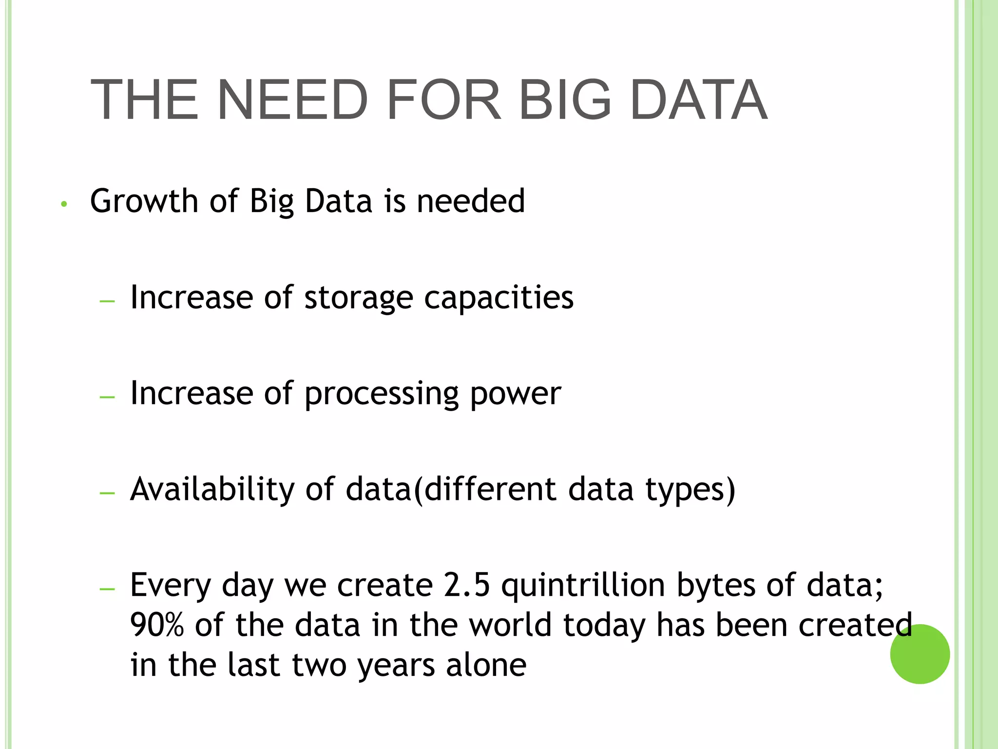THE NEED FOR BIG DATA
• Growth of Big Data is needed
– Increase of storage capacities
– Increase of processing power
– Availability of data(different data types)
– Every day we create 2.5 quintrillion bytes of data;
90% of the data in the world today has been created
in the last two years alone
 