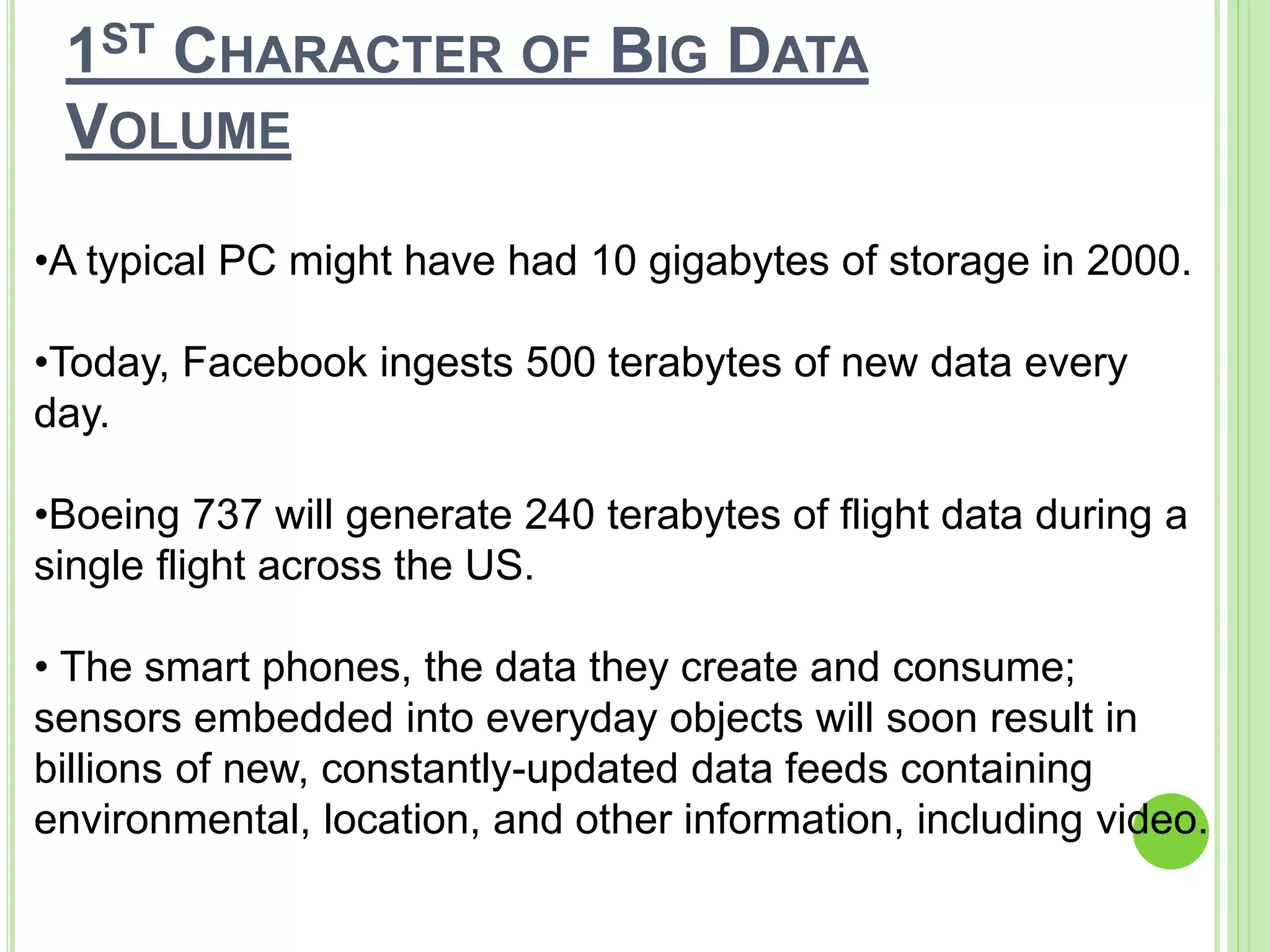 1ST CHARACTER OF BIG DATA
VOLUME
•A typical PC might have had 10 gigabytes of storage in 2000.
•Today, Facebook ingests 500 terabytes of new data every
day.
•Boeing 737 will generate 240 terabytes of flight data during a
single flight across the US.
• The smart phones, the data they create and consume;
sensors embedded into everyday objects will soon result in
billions of new, constantly-updated data feeds containing
environmental, location, and other information, including video.
 