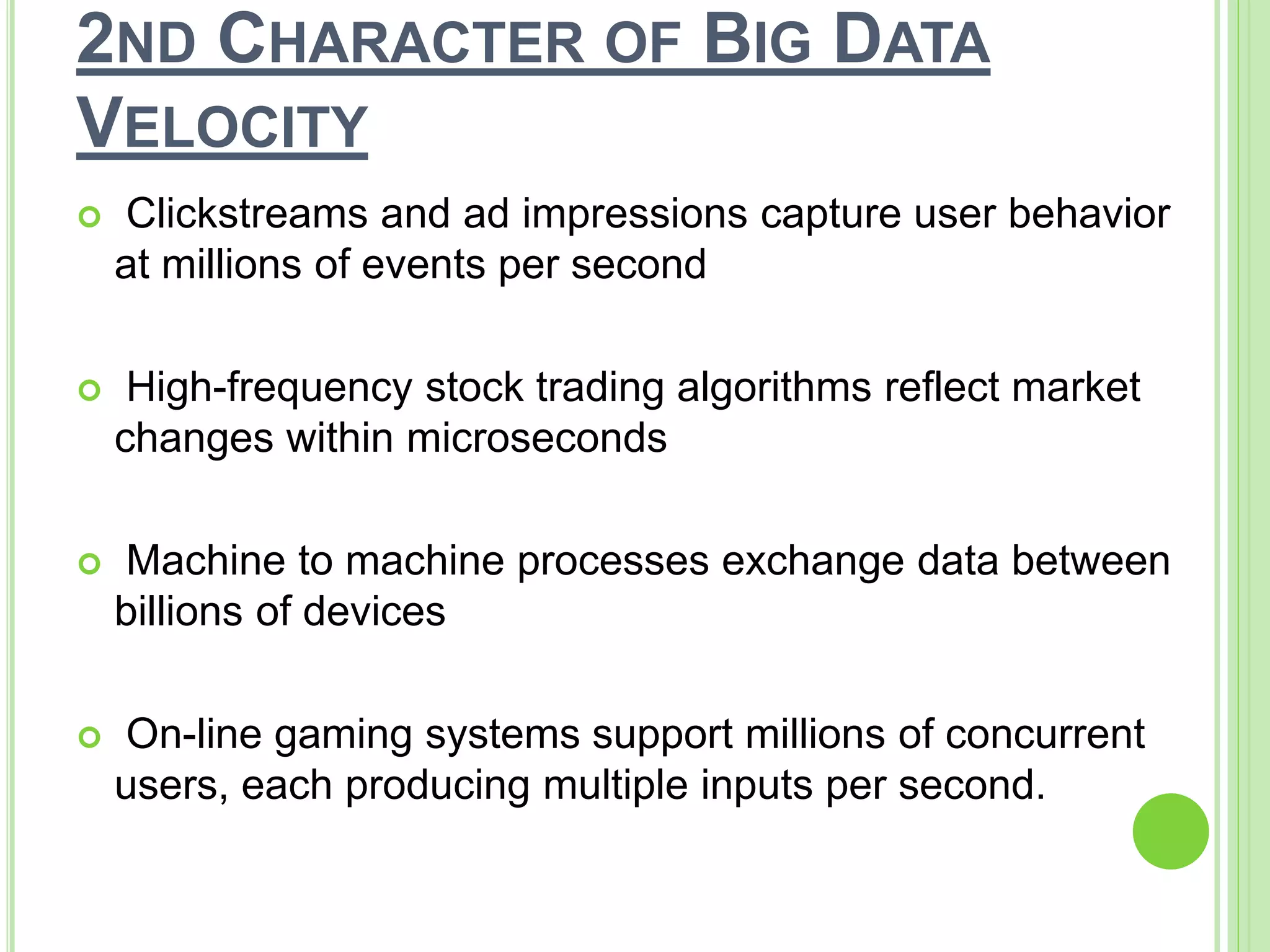 2ND CHARACTER OF BIG DATA
VELOCITY
 Clickstreams and ad impressions capture user behavior
at millions of events per second
 High-frequency stock trading algorithms reflect market
changes within microseconds
 Machine to machine processes exchange data between
billions of devices
 On-line gaming systems support millions of concurrent
users, each producing multiple inputs per second.
 