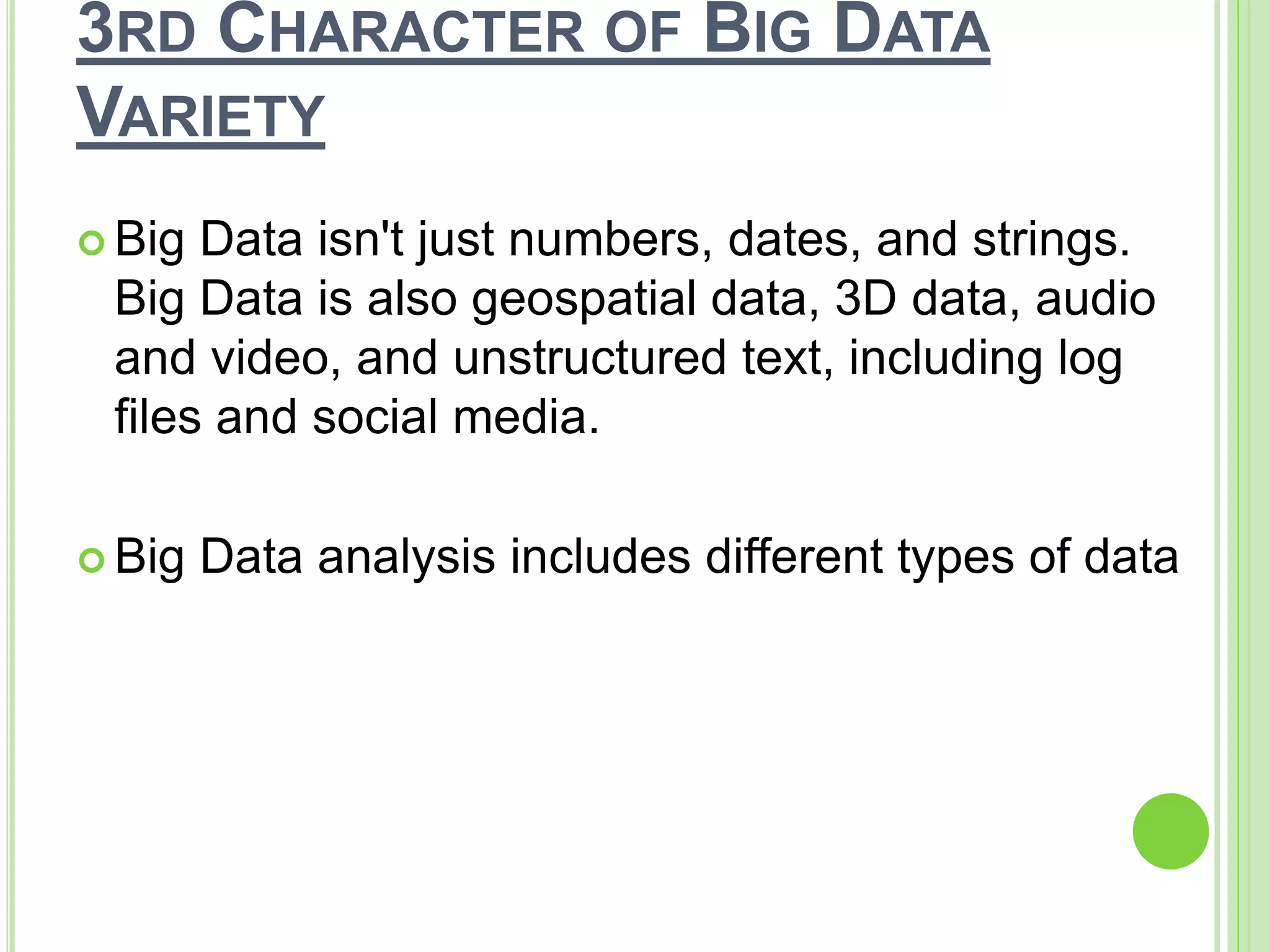 3RD CHARACTER OF BIG DATA
VARIETY
 Big Data isn't just numbers, dates, and strings.
Big Data is also geospatial data, 3D data, audio
and video, and unstructured text, including log
files and social media.
 Big Data analysis includes different types of data
 