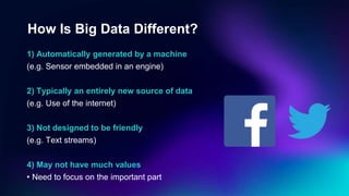 How Is Big Data Different?
1) Automatically generated by a machine
(e.g. Sensor embedded in an engine)
2) Typically an entirely new source of data
(e.g. Use of the internet)
3) Not designed to be friendly
(e.g. Text streams)
4) May not have much values
• Need to focus on the important part
 