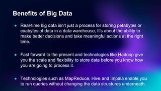 Benefits of Big Data
● Real-time big data isn't just a process for storing petabytes or
exabytes of data in a data warehouse, It's about the ability to
make better decisions and take meaningful actions at the right
time.
● Fast forward to the present and technologies like Hadoop give
you the scale and flexibility to store data before you know how
you are going to process it.
● Technologies such as MapReduce, Hive and Impala enable you
to run queries without changing the data structures underneath.
 