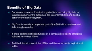 Benefits of Big Data
● Our newest research finds that organizations are using big data to
target customer-centric outcomes, tap into internal data and build a
better information ecosystem.
● Big Data is already an important part of the $64 billion database and
data analytics market
● It offers commercial opportunities of a comparable scale to enterprise
software in the late 1980s
● And the Internet boom of the 1990s, and the social media explosion of
today.
 