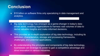 Conclusion
● $15 billion on software firms only specializing in data management and
analytics.
● Big data technology has emerged as a game-changer in today's data-
driven world, enabling organizations to harness vast volumes of data to
derive valuable insights and make informed decisions.
● This provides an in-depth exploration of big data technology, including its
definition, characteristics, storage and processing frameworks,
challenges, and potential applications.
● By understanding the principles and components of big data technology,
businesses can leverage its power to gain a competitive advantage and
drive innovation in various industries.
 
