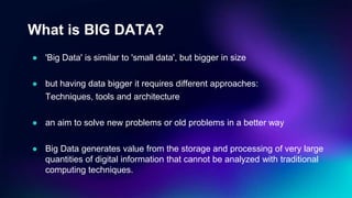 What is BIG DATA?
● 'Big Data' is similar to 'small data', but bigger in size
● but having data bigger it requires different approaches:
Techniques, tools and architecture
● an aim to solve new problems or old problems in a better way
● Big Data generates value from the storage and processing of very large
quantities of digital information that cannot be analyzed with traditional
computing techniques.
 