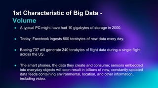 1st Characteristic of Big Data -
Volume
● A typical PC might have had 10 gigabytes of storage in 2000.
● Today, Facebook ingests 500 terabytes of new data every day.
● Boeing 737 will generate 240 terabytes of flight data during a single flight
across the US.
● The smart phones, the data they create and consume; sensors embedded
into everyday objects will soon result in billions of new, constantly-updated
data feeds containing environmental, location, and other information,
including video.
 