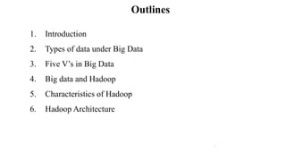 1
Outlines
1. Introduction
2. Types of data under Big Data
3. Five V’s in Big Data
4. Big data and Hadoop
5. Characteristics of Hadoop
6. Hadoop Architecture
 