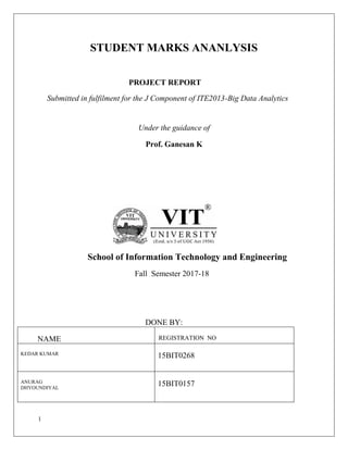 1
STUDENT MARKS ANANLYSIS
PROJECT REPORT
Submitted in fulfilment for the J Component of ITE2013-Big Data Analytics
Under the guidance of
Prof. Ganesan K
School of Information Technology and Engineering
Fall Semester 2017-18
DONE BY:
NAME REGISTRATION NO
KEDAR KUMAR
15BIT0268
ANURAG
DHYOUNDIYAL
15BIT0157
 