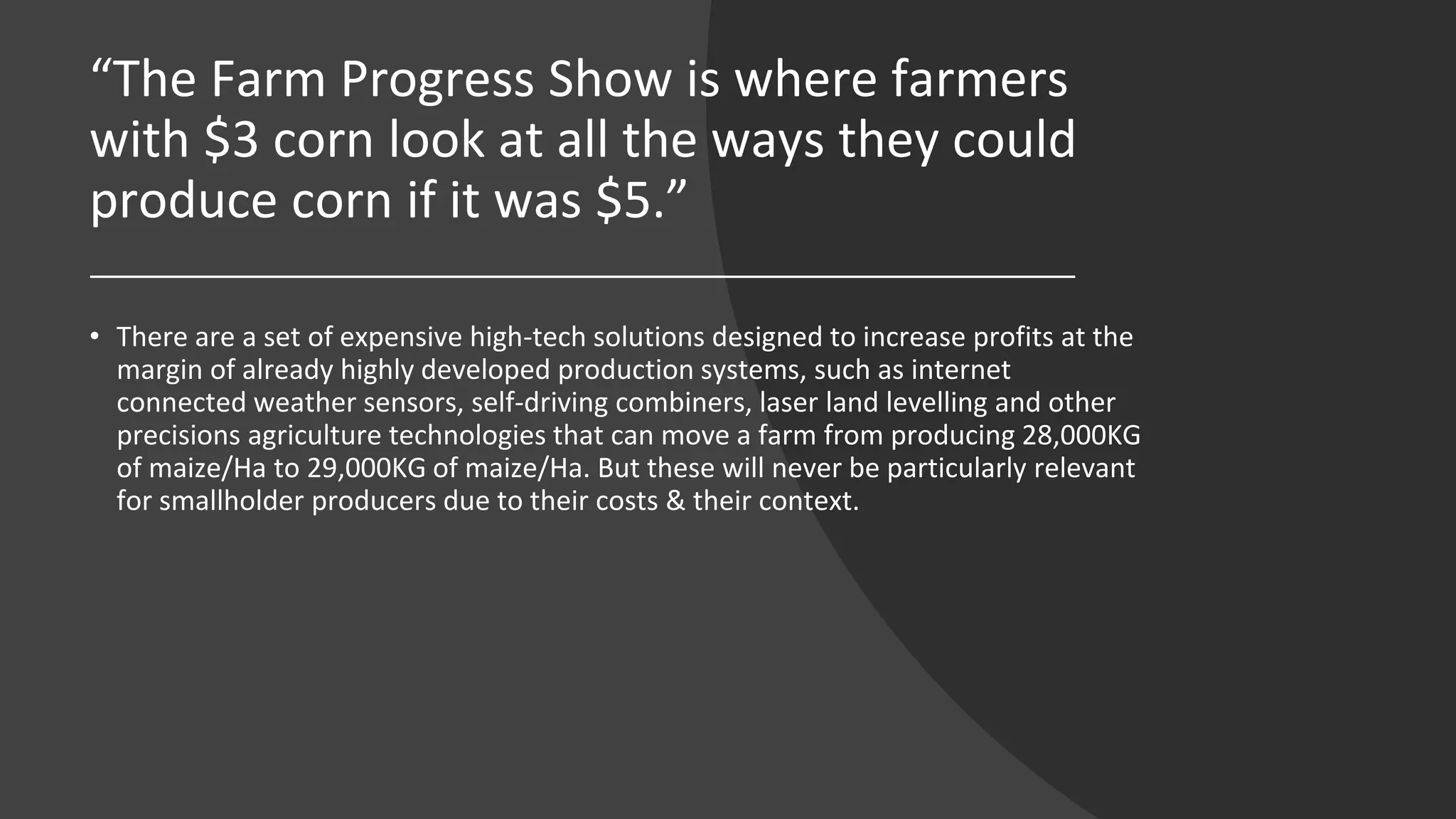“The Farm Progress Show is where farmers
with $3 corn look at all the ways they could
produce corn if it was $5.”
• There are a set of expensive high-tech solutions designed to increase profits at the
margin of already highly developed production systems, such as internet
connected weather sensors, self-driving combiners, laser land levelling and other
precisions agriculture technologies that can move a farm from producing 28,000KG
of maize/Ha to 29,000KG of maize/Ha. But these will never be particularly relevant
for smallholder producers due to their costs & their context.
 