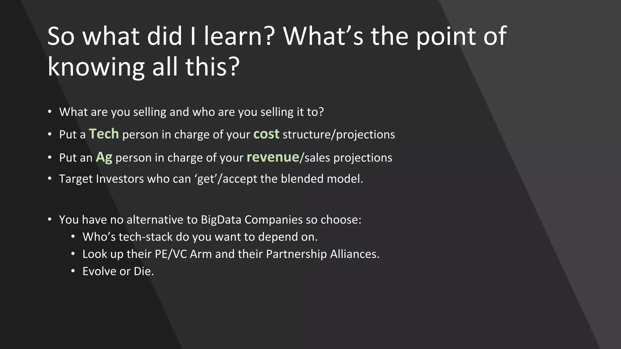 So what did I learn? What’s the point of
knowing all this?
• What are you selling and who are you selling it to?
• Put a Tech person in charge of your cost structure/projections
• Put an Ag person in charge of your revenue/sales projections
• Target Investors who can ‘get’/accept the blended model.
• You have no alternative to BigData Companies so choose:
• Who’s tech-stack do you want to depend on.
• Look up their PE/VC Arm and their Partnership Alliances.
• Evolve or Die.
 