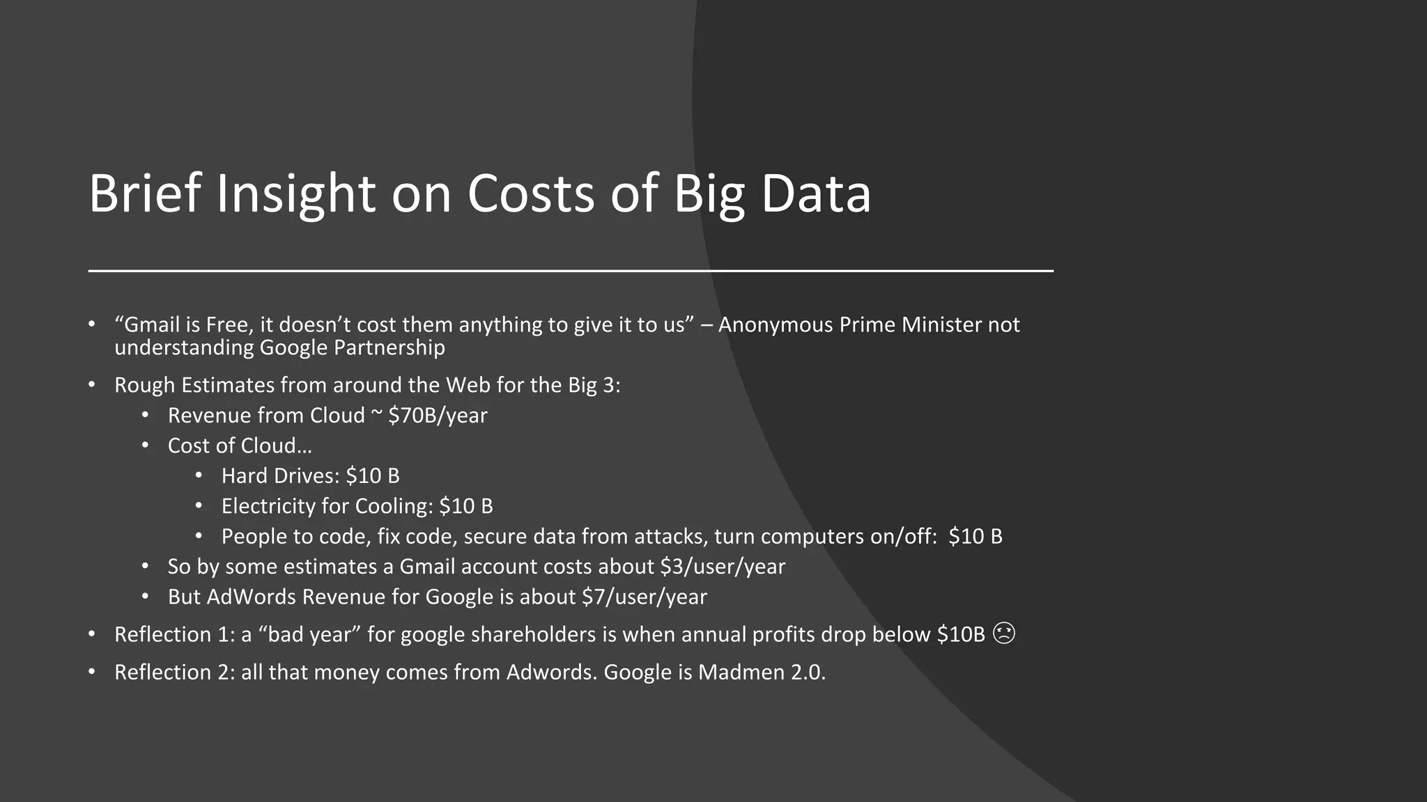 Brief Insight on Costs of Big Data
• “Gmail is Free, it doesn’t cost them anything to give it to us” – Anonymous Prime Minister not
understanding Google Partnership
• Rough Estimates from around the Web for the Big 3:
• Revenue from Cloud ~ $70B/year
• Cost of Cloud…
• Hard Drives: $10 B
• Electricity for Cooling: $10 B
• People to code, fix code, secure data from attacks, turn computers on/off: $10 B
• So by some estimates a Gmail account costs about $3/user/year
• But AdWords Revenue for Google is about $7/user/year
• Reflection 1: a “bad year” for google shareholders is when annual profits drop below $10B ☹
• Reflection 2: all that money comes from Adwords. Google is Madmen 2.0.
 