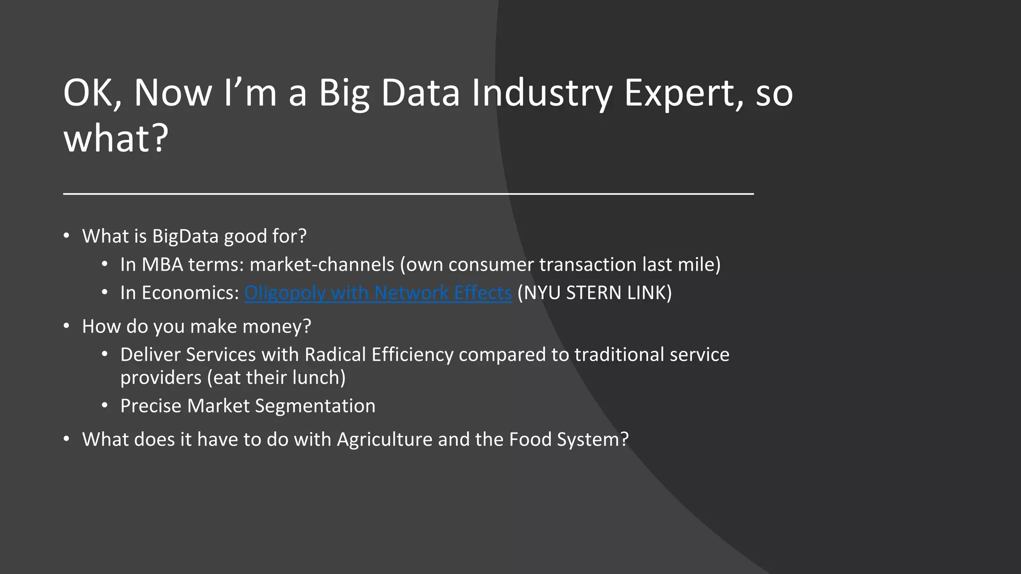 OK, Now I’m a Big Data Industry Expert, so
what?
• What is BigData good for?
• In MBA terms: market-channels (own consumer transaction last mile)
• In Economics: Oligopoly with Network Effects (NYU STERN LINK)
• How do you make money?
• Deliver Services with Radical Efficiency compared to traditional service
providers (eat their lunch)
• Precise Market Segmentation
• What does it have to do with Agriculture and the Food System?
 