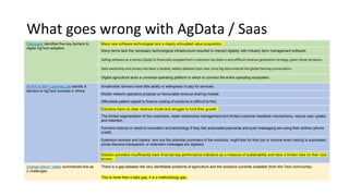 What goes wrong with AgData / Saas
Rabobank identifies five key barriers to
digital AgTech adoption
Many new software technologies lack a clearly articulated value proposition.
Many farms lack the necessary technological infrastructure required to interact digitally with industry farm management software.
Selling software as a service (SaaS) to financially strapped farm customers has been a very difficult revenue generation strategy, given these dynamics.
Data ownership and privacy has been a heated, widely debated topic ever since big data entered the global farming conversation.
Digital agriculture lacks a universal operating platform in which to connect the entire operating ecosystem.
AGRA & RAF-Learning Lab identify 8
barriers to AgTech success in Africa
Smallholder farmers have little ability or willingness to pay for services.
Mobile network operators propose un-favourable revenue sharing models.
Affordable patient capital to finance scaling of solutions is difficult to find.
Solutions have no clear revenue model and struggle to fund their growth.
The limited segmentation of the customers, weak relationship management and limited customer feedback mechanisms, reduce user uptake
and retention.
Farmers mistrust or resist to innovation and technology if they feel automated payments and push messaging are using their airtime (phone
credit)
Extension workers and traders, who are the potential promoters of the solutions, might fear for their job or income when trading is automated,
prices become transparent, or extension messages are digitized.
Solution providers insufficiently track financial key performance indicators as a measure of sustainability and have a limited view on their cost
drivers.
Orange-Silicon Valley summarizes this as
2 challenges:
There is a gap between the very identifiable problems of agriculture and the solutions currently available (from the Tech community).
This is more than a data gap, it is a methodology gap.
 