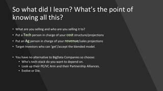 So what did I learn? What’s the point of
knowing all this?
• What are you selling and who are you selling it to?
• Put a Tech person in charge of your cost structure/projections
• Put an Ag person in charge of your revenue/sales projections
• Target Investors who can ‘get’/accept the blended model.
• You have no alternative to BigData Companies so choose:
• Who’s tech-stack do you want to depend on.
• Look up their PE/VC Arm and their Partnership Alliances.
• Evolve or Die.
 