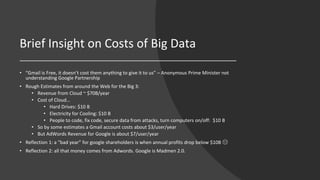 Brief Insight on Costs of Big Data
• “Gmail is Free, it doesn’t cost them anything to give it to us” – Anonymous Prime Minister not
understanding Google Partnership
• Rough Estimates from around the Web for the Big 3:
• Revenue from Cloud ~ $70B/year
• Cost of Cloud…
• Hard Drives: $10 B
• Electricity for Cooling: $10 B
• People to code, fix code, secure data from attacks, turn computers on/off: $10 B
• So by some estimates a Gmail account costs about $3/user/year
• But AdWords Revenue for Google is about $7/user/year
• Reflection 1: a “bad year” for google shareholders is when annual profits drop below $10B ☹
• Reflection 2: all that money comes from Adwords. Google is Madmen 2.0.
 