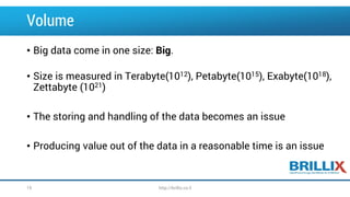 Volume
• Big data come in one size: Big.
• Size is measured in Terabyte(1012), Petabyte(1015), Exabyte(1018),
Zettabyte (1021)
• The storing and handling of the data becomes an issue
• Producing value out of the data in a reasonable time is an issue
15 http://brillix.co.il
 