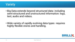 Variety
• Big Data extends beyond structured data: including
semi-structured and unstructured information: logs,
text, audio and videos.
• Wide variety of rapidly evolving data types requires
highly flexible stores and handling.
19 http://brillix.co.il
 