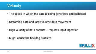 Velocity
• The speed in which the data is being generated and collected
• Streaming data and large volume data movement
• High velocity of data capture – requires rapid ingestion
• Might cause the backlog problem
23 http://brillix.co.il
 