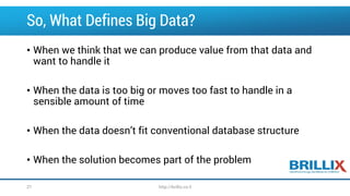 So, What Defines Big Data?
• When we think that we can produce value from that data and
want to handle it
• When the data is too big or moves too fast to handle in a
sensible amount of time
• When the data doesn’t fit conventional database structure
• When the solution becomes part of the problem
27 http://brillix.co.il
 