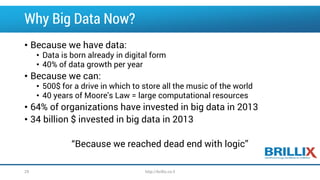 Why Big Data Now?
• Because we have data:
• Data is born already in digital form
• 40% of data growth per year
• Because we can:
• 500$ for a drive in which to store all the music of the world
• 40 years of Moore's Law = large computational resources
• 64% of organizations have invested in big data in 2013
• 34 billion $ invested in big data in 2013
“Because we reached dead end with logic”
http://brillix.co.il29
 