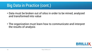 Big Data in Practice (cont.)
• Data must be broken out of silos in order to be mined, analyzed
and transformed into value
• The organization must learn how to communicate and interpret
the results of analysis
http://brillix.co.il33
 